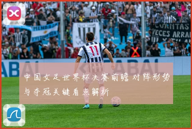 中国女足世界杯决赛前瞻 对阵形势与夺冠关键看点解析