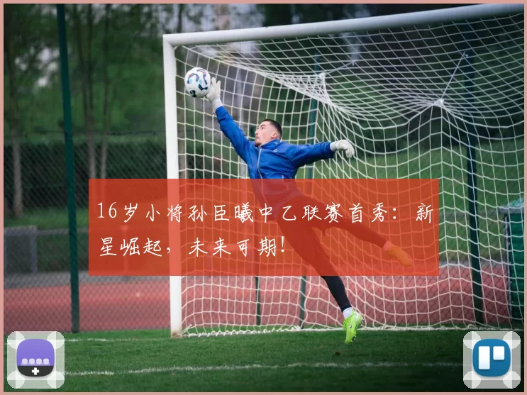 16岁小将孙臣曦中乙联赛首秀：新星崛起，未来可期！