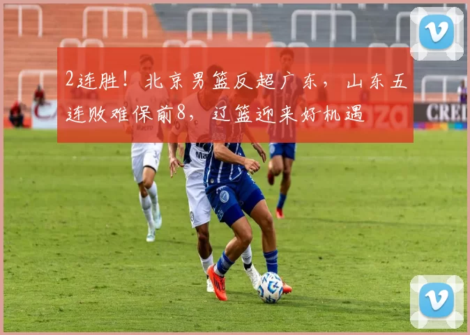 2连胜！北京男篮反超广东，山东五连败难保前8，辽篮迎来好机遇