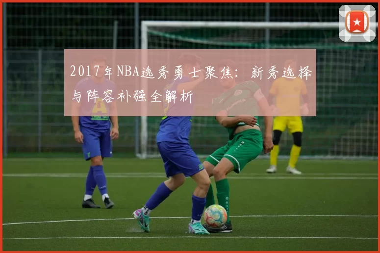 2017年NBA选秀勇士聚焦：新秀选择与阵容补强全解析