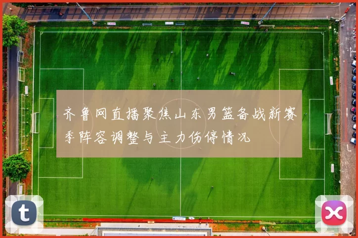 齐鲁网直播聚焦山东男篮备战新赛季阵容调整与主力伤停情况