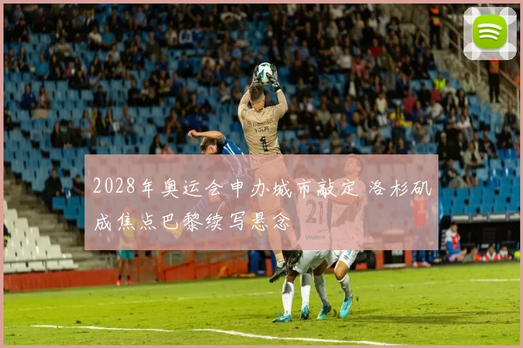 2028年奥运会申办城市敲定 洛杉矶成焦点巴黎续写悬念