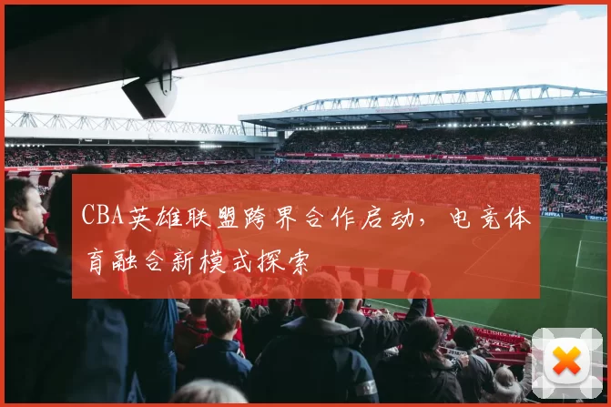 CBA英雄联盟跨界合作启动,电竞体育融合新模式探索