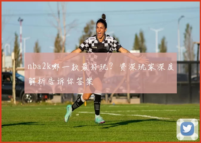 nba2k哪一款最好玩？资深玩家深度解析告诉你答案