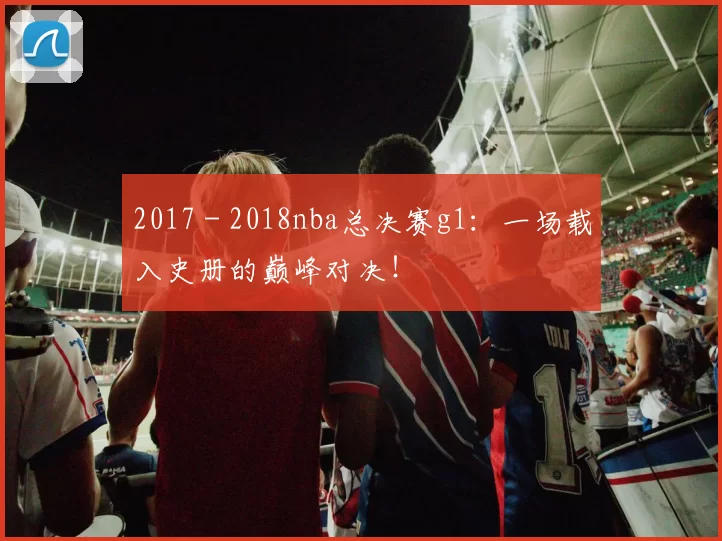 2017 - 2018nba总决赛g1：一场载入史册的巅峰对决！