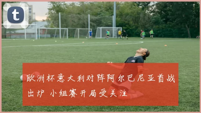 欧洲杯意大利对阵阿尔巴尼亚首战出炉 小组赛开局受关注