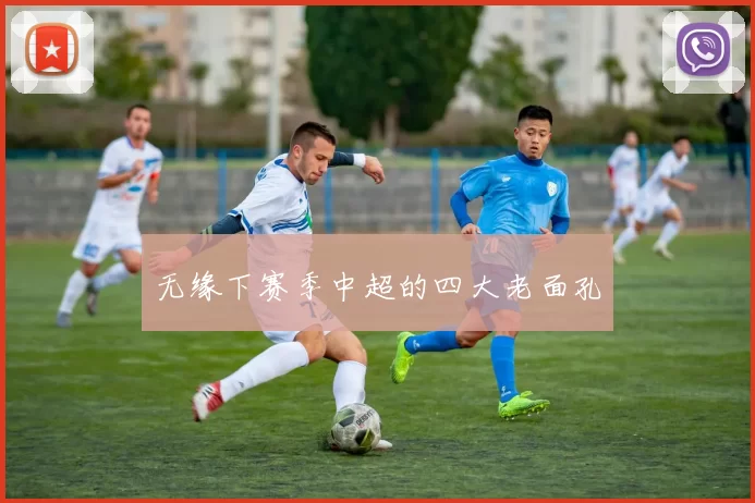 无缘下赛季中超的四大老面孔