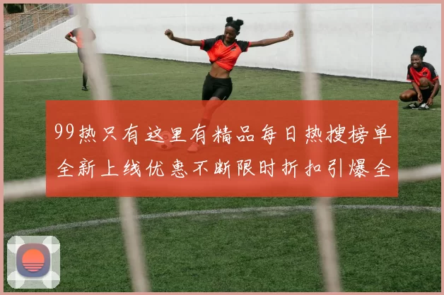 99热只有这里有精品每日热搜榜单全新上线优惠不断限时折扣引爆全民追捧