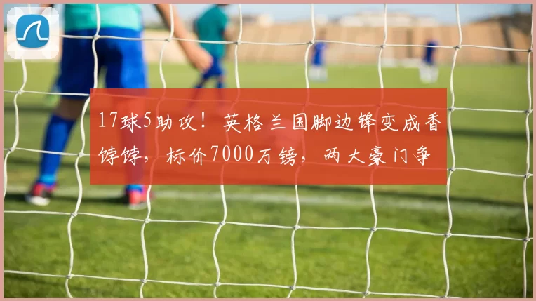 17球5助攻！英格兰国脚边锋变成香饽饽，标价7000万镑，两大豪门争抢_安东尼·戈登_纽卡斯尔_球员