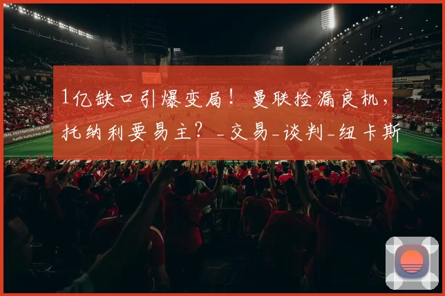 1亿缺口引爆变局！曼联捡漏良机，托纳利要易主？_交易_谈判_纽卡斯尔