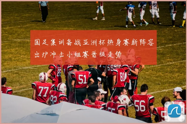 国足集训备战亚洲杯热身赛新阵容出炉冲击小组赛晋级走势