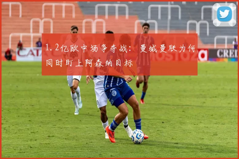 1.2亿欧中场争夺战：曼城曼联为何同时盯上阿森纳目标