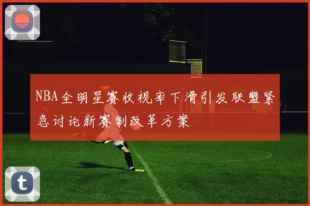 NBA全明星赛收视率下滑引发联盟紧急讨论新赛制改革方案