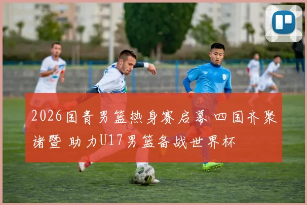 2026国青男篮热身赛启幕 四国齐聚诸暨 助力U17男篮备战世界杯