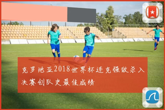 克罗地亚2018世界杯连克强敌杀入决赛创队史最佳成绩