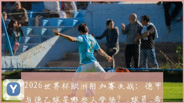 2026世界杯欧洲附加赛决战:德甲与德乙球星哪些人登场?_球员_希克_阿森纳