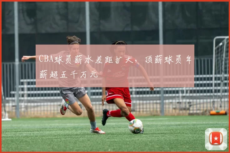 CBA球员薪水差距扩大,顶薪球员年薪超五千万元