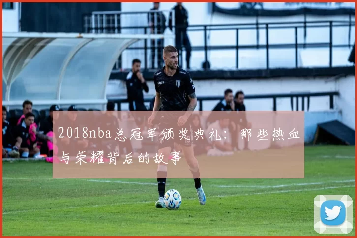 2018nba总冠军颁奖典礼:那些热血与荣耀背后的故事