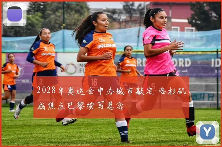 2028年奥运会申办城市敲定 洛杉矶成焦点巴黎续写悬念
