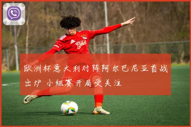 欧洲杯意大利对阵阿尔巴尼亚首战出炉 小组赛开局受关注