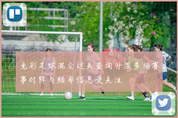 竞彩足球混合过关查询升温多场赛事对阵与赔率信息受关注
