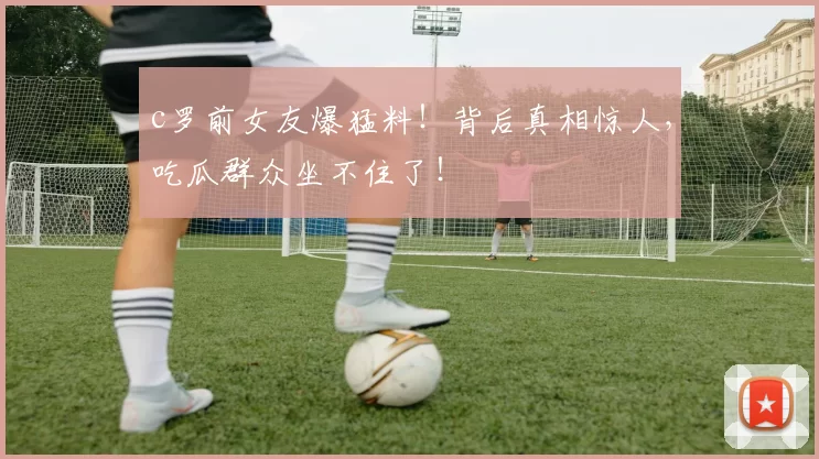 c罗前女友爆猛料！背后真相惊人，吃瓜群众坐不住了！