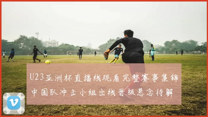 U23亚洲杯直播线观看完整赛事集锦中国队冲击小组出线晋级悬念待解