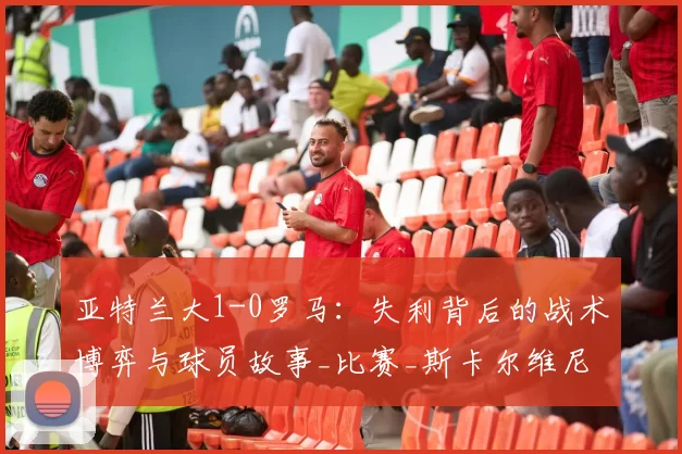 亚特兰大1-0罗马：失利背后的战术博弈与球员故事_比赛_斯卡尔维尼_欧冠