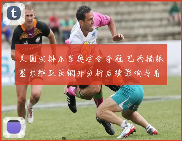 美国女排东京奥运会夺冠 巴西摘银塞尔维亚获铜并分析后续影响与看点