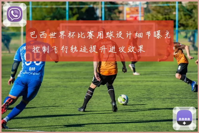 巴西世界杯比赛用球设计细节曝光 控制飞行轨迹提升进攻效果