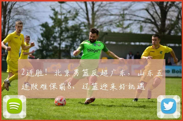 2连胜！北京男篮反超广东，山东五连败难保前8，辽篮迎来好机遇