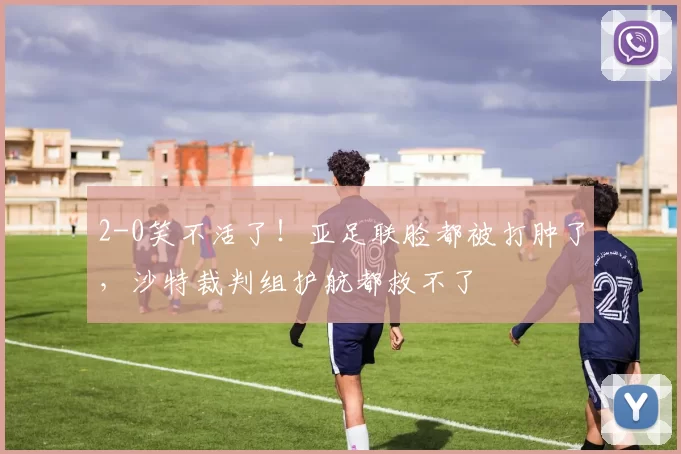2-0笑不活了！亚足联脸都被打肿了，沙特裁判组护航都救不了