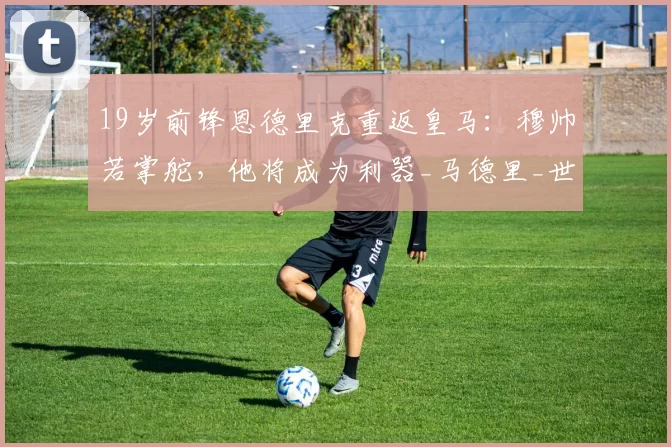19岁前锋恩德里克重返皇马：穆帅若掌舵，他将成为利器_马德里_世界杯_穆里尼奥