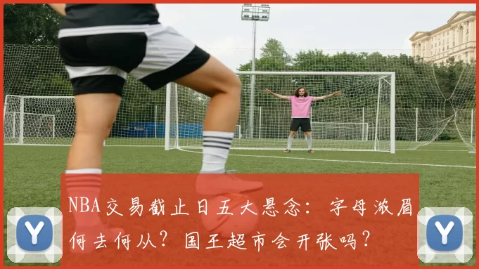 NBA交易截止日五大悬念:字母浓眉何去何从?国王超市会开张吗?