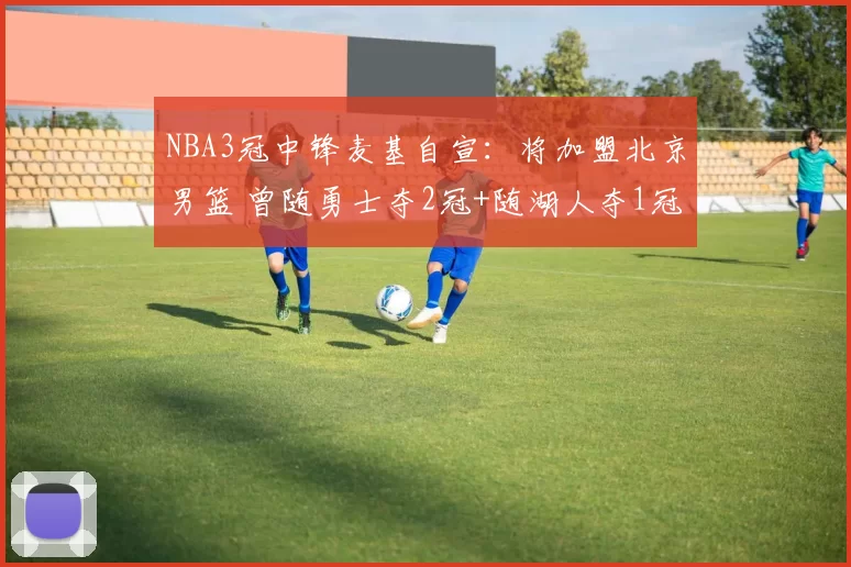 NBA3冠中锋麦基自宣：将加盟北京男篮 曾随勇士夺2冠+随湖人夺1冠