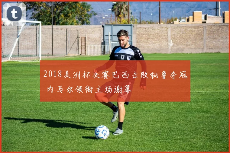 2018美洲杯决赛巴西击败秘鲁夺冠 内马尔领衔主场谢幕