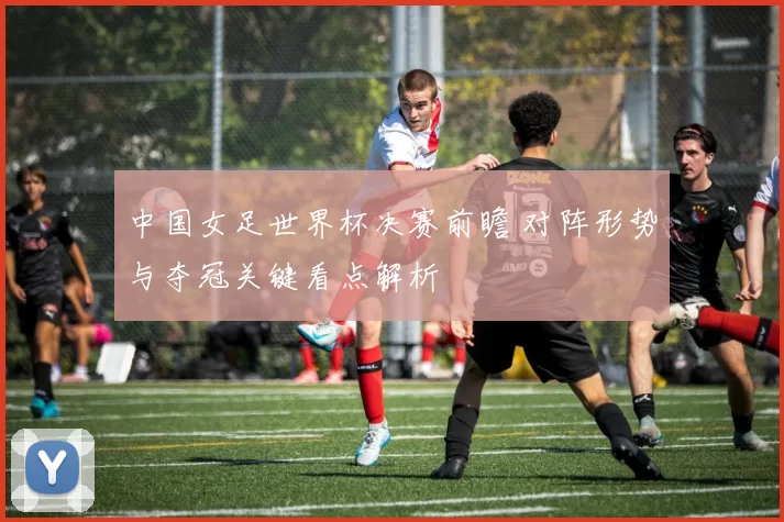 中国女足世界杯决赛前瞻 对阵形势与夺冠关键看点解析
