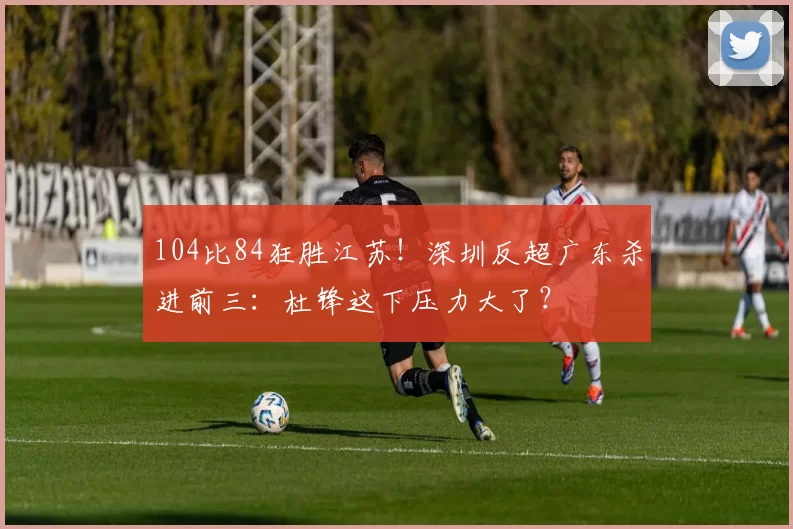 104比84狂胜江苏!深圳反超广东杀进前三:杜锋这下压力大了?