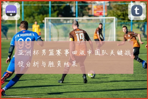 亚洲杯男篮赛事回放中国队关键战役分析与胜负结果