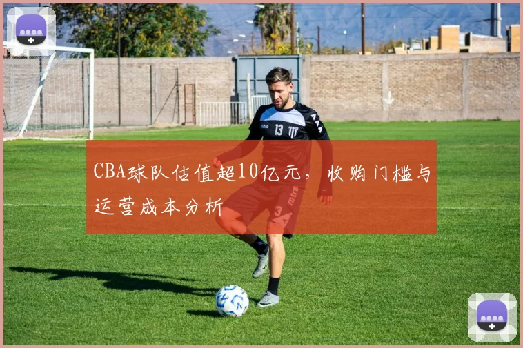 CBA球队估值超10亿元,收购门槛与运营成本分析