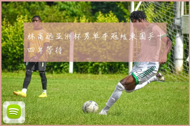 林高远亚洲杯男单夺冠结束国乒十四年等待