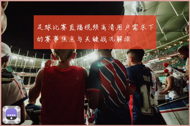 足球比赛直播视频高清用户需求下的赛事焦点与关键战况解读