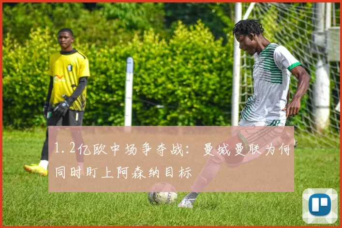 1.2亿欧中场争夺战：曼城曼联为何同时盯上阿森纳目标