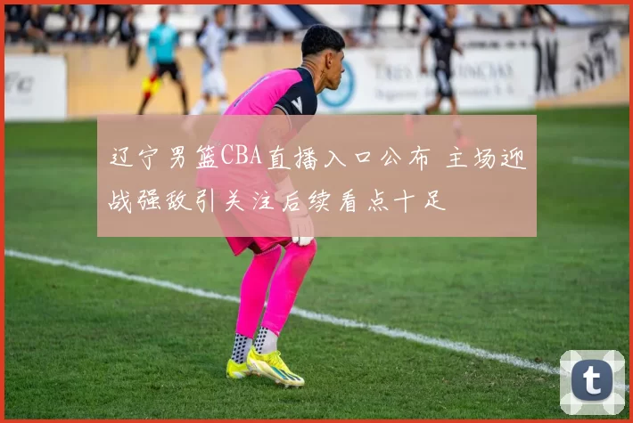 辽宁男篮CBA直播入口公布 主场迎战强敌引关注后续看点十足