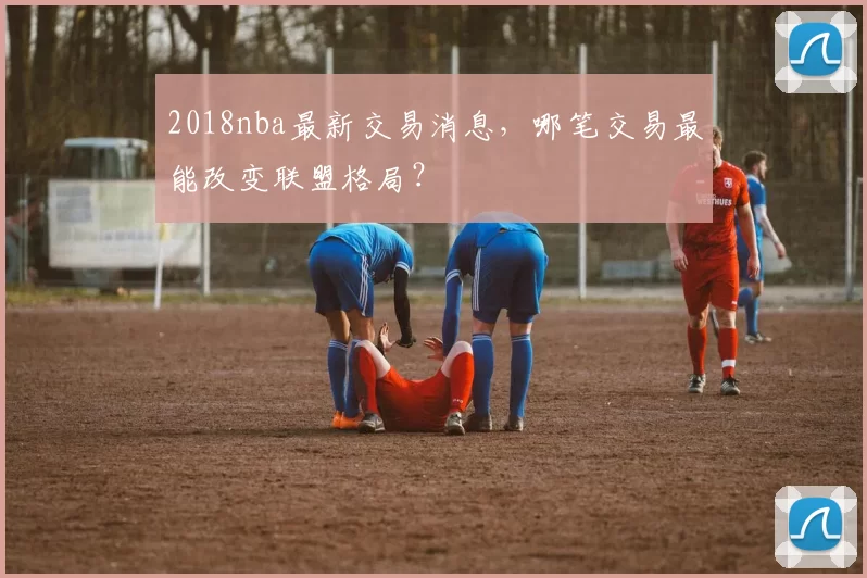 2018nba最新交易消息,哪笔交易最能改变联盟格局?