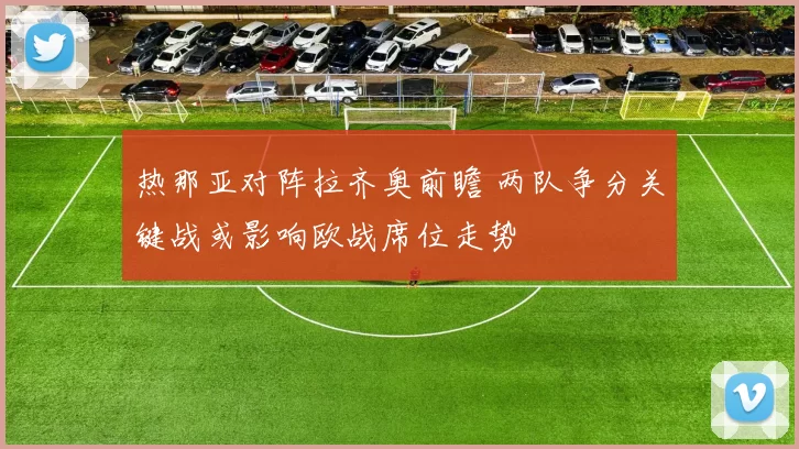 热那亚对阵拉齐奥前瞻 两队争分关键战或影响欧战席位走势