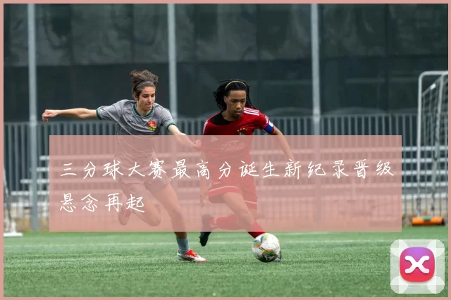 三分球大赛最高分诞生新纪录晋级悬念再起