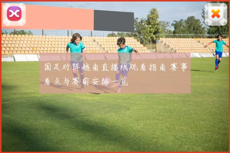 国足对阵越南直播线观看指南 赛事看点与赛前安排一览