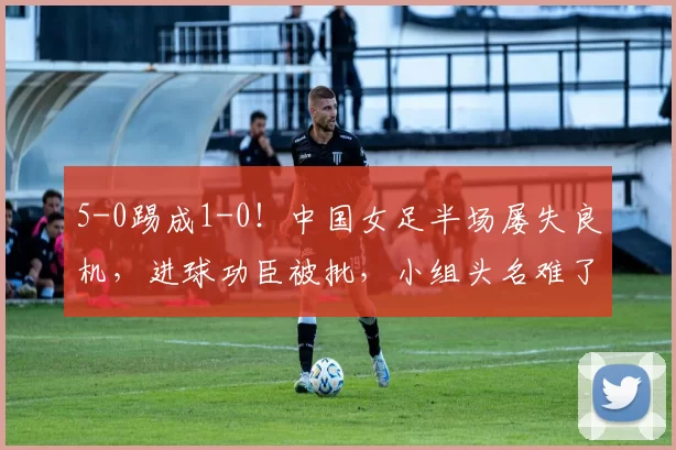 5-0踢成1-0！中国女足半场屡失良机，进球功臣被批，小组头名难了