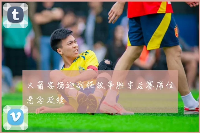 火箭客场迎战强敌争胜季后赛席位悬念延续